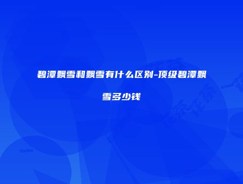 碧潭飘雪和飘雪有什么区别-顶级碧潭飘雪多少钱