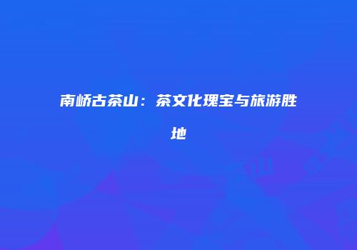 南峤古茶山：茶文化瑰宝与旅游胜地