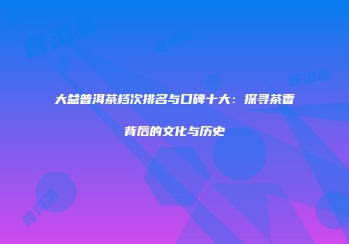 大益普洱茶档次排名与口碑十大：探寻茶香背后的文化与历史