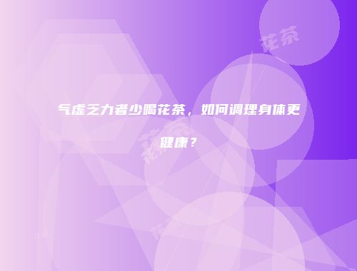 气虚乏力者少喝花茶，如何调理身体更健康？