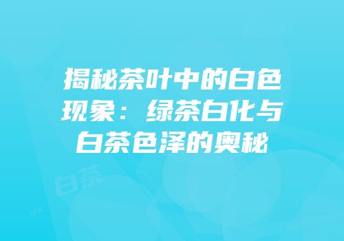 揭秘茶叶中的白色现象：绿茶白化与白茶色泽的奥秘
