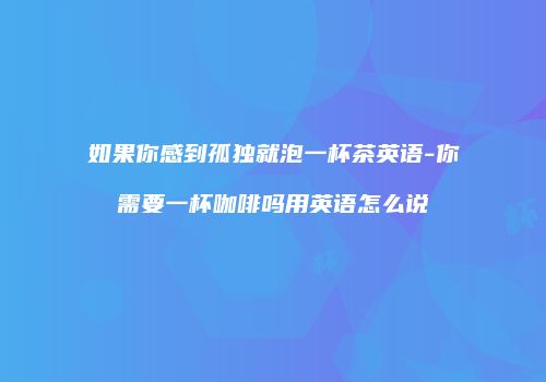 如果你感到孤独就泡一杯茶英语-你需要一杯咖啡吗用英语怎么说