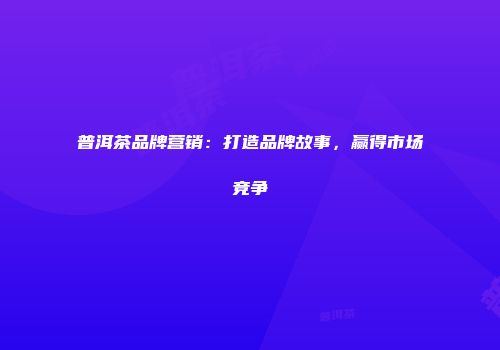 普洱茶品牌营销：打造品牌故事，赢得市场竞争