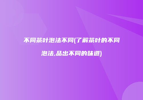 不同茶叶泡法不同(了解茶叶的不同泡法,品出不同的味道)