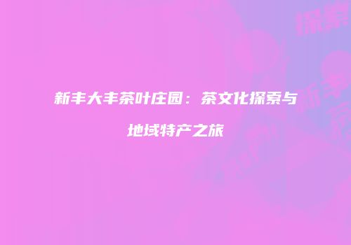 新丰大丰茶叶庄园：茶文化探索与地域特产之旅