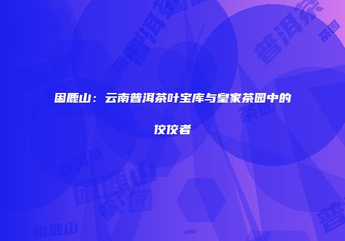困鹿山：云南普洱茶叶宝库与皇家茶园中的佼佼者