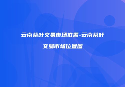 云南茶叶交易市场位置-云南茶叶交易市场位置图