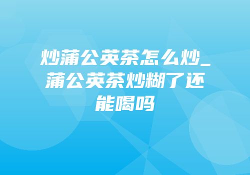 炒蒲公英茶怎么炒_蒲公英茶炒糊了还能喝吗