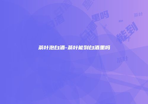 茶叶泡白酒-茶叶能到白酒里吗