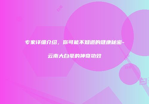 专家详细介绍，你可能不知道的健康秘密-云南大白毫的神奇功效