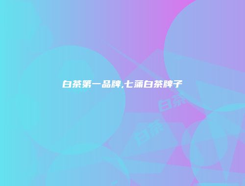 白茶第一品牌,七蒲白茶牌子