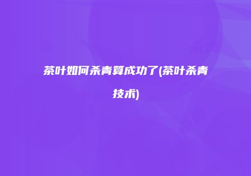 茶叶如何杀青算成功了(茶叶杀青技术)