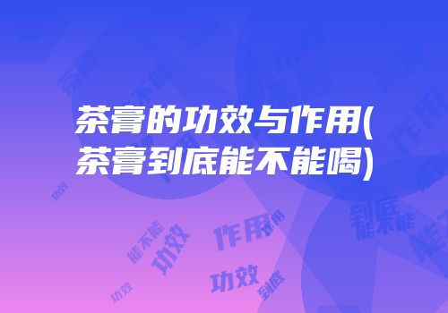 茶膏的功效与作用(茶膏到底能不能喝)