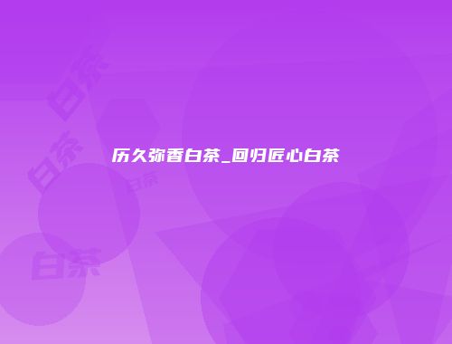 历久弥香白茶_回归匠心白茶