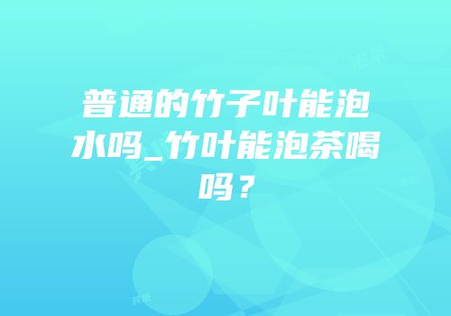 普通的竹子叶能泡水吗_竹叶能泡茶喝吗？
