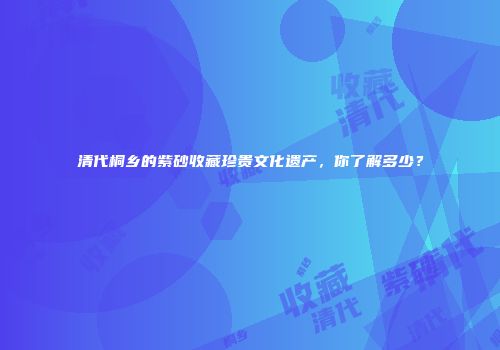 清代桐乡的紫砂收藏珍贵文化遗产，你了解多少？