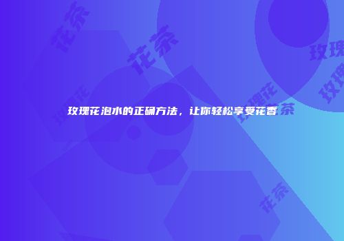 玫瑰花泡水的正确方法，让你轻松享受花香
