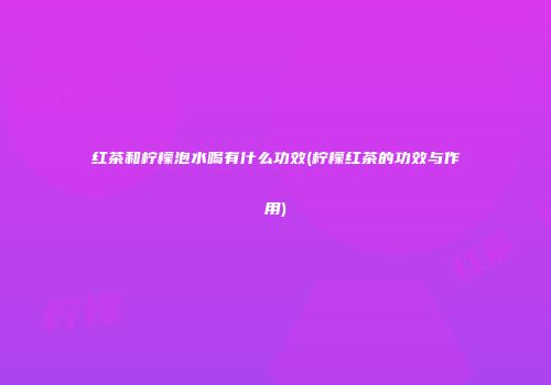 红茶和柠檬泡水喝有什么功效(柠檬红茶的功效与作用)