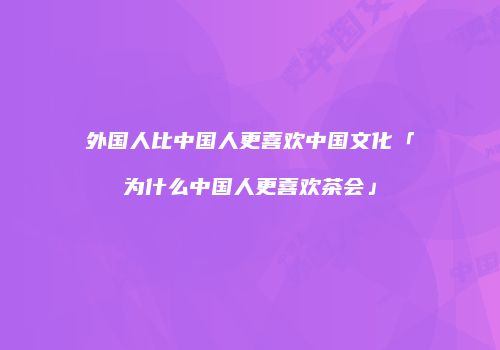 外国人比中国人更喜欢中国文化「为什么中国人更喜欢茶会」