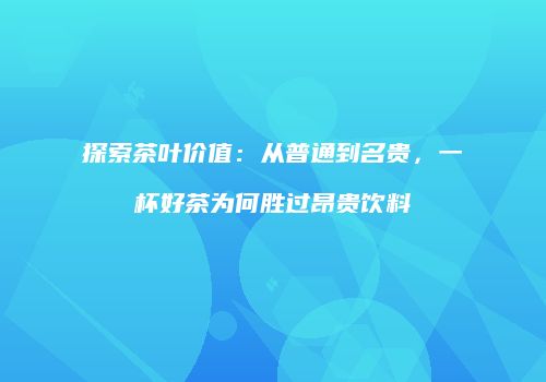 探索茶叶价值：从普通到名贵，一杯好茶为何胜过昂贵饮料