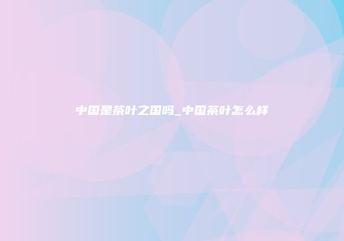 中国是茶叶之国吗_中国茶叶怎么样