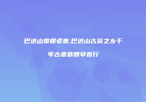 巴达山章朗老寨,巴达山古茶之乡千年古寨章朗早春行