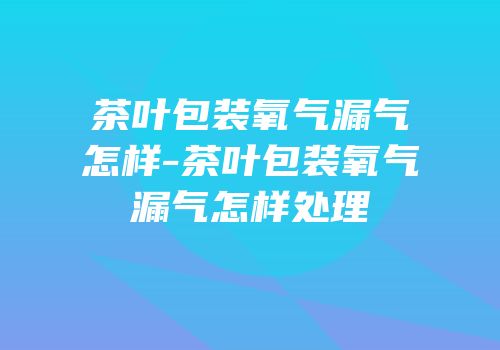 茶叶包装氧气漏气怎样-茶叶包装氧气漏气怎样处理
