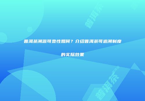 普洱茶溯源可靠性如何？介绍普洱茶可追溯制度的实际效果