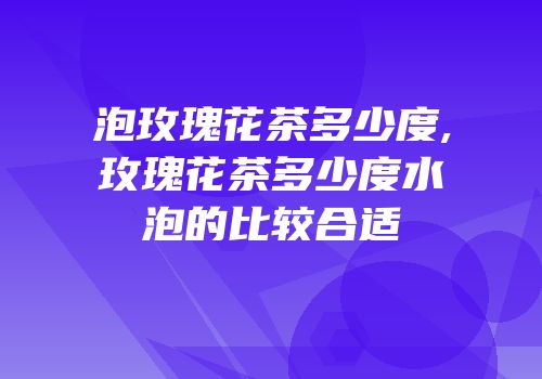 泡玫瑰花茶多少度,玫瑰花茶多少度水泡的比较合适