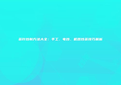 茶叶炒制方法大全：手工、电炒、机器炒茶技巧解析