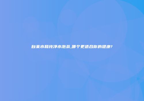 自来水和纯净水泡茶,哪个更适合你的健康?