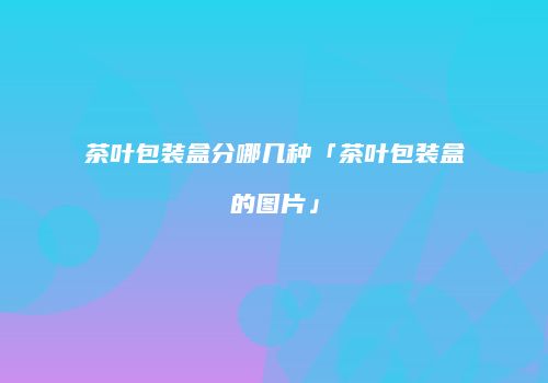 茶叶包装盒分哪几种「茶叶包装盒的图片」