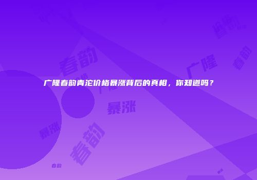 广隆春韵青沱价格暴涨背后的真相，你知道吗？