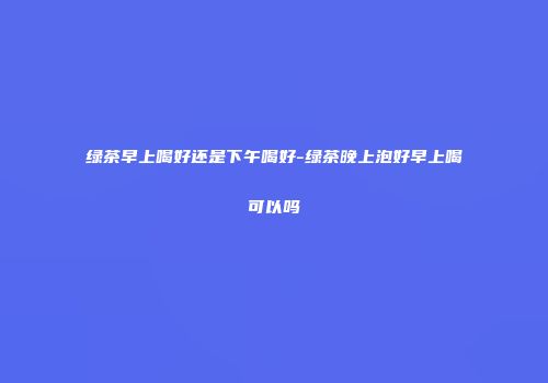 绿茶早上喝好还是下午喝好-绿茶晚上泡好早上喝可以吗