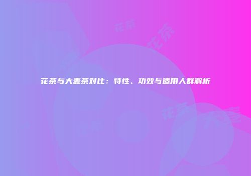花茶与大麦茶对比：特性、功效与适用人群解析