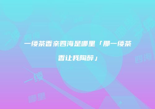 一缕茶香亲四海是哪里「那一缕茶香让我陶醉」
