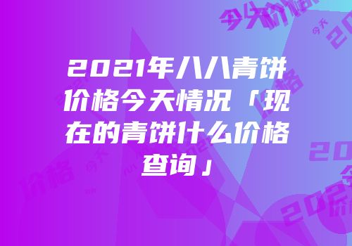2021年八八青饼价格今天情况「现在的青饼什么价格查询」