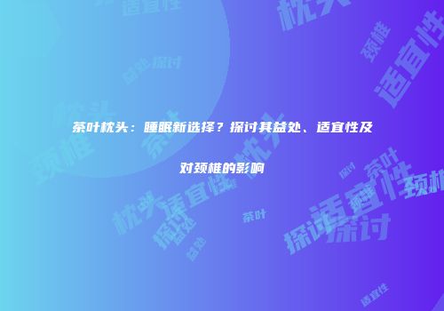 茶叶枕头：睡眠新选择？探讨其益处、适宜性及对颈椎的影响