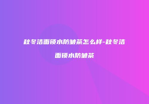 秋冬洁面锁水防皱茶怎么样-秋冬洁面锁水防皱茶