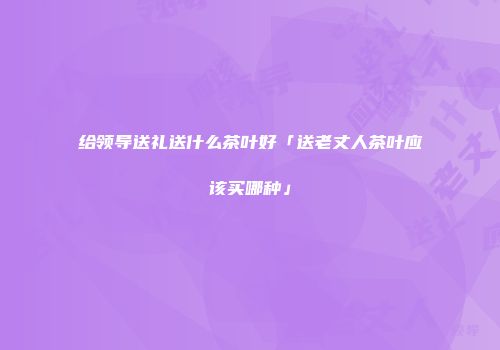 给领导送礼送什么茶叶好「送老丈人茶叶应该买哪种」