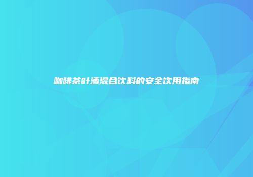 咖啡茶叶酒混合饮料的安全饮用指南