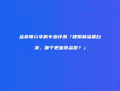 品茶师分享的专业评测「建阳和福鼎白茶，哪个更值得品尝？」