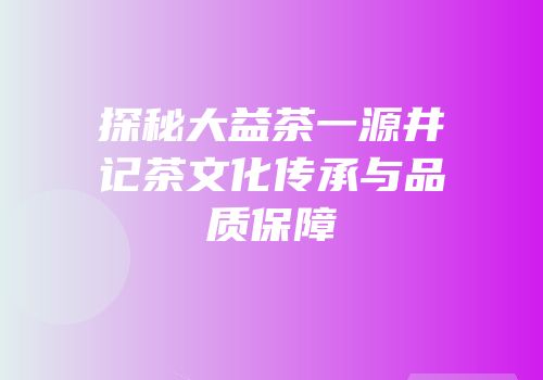 探秘大益茶一源井记茶文化传承与品质保障