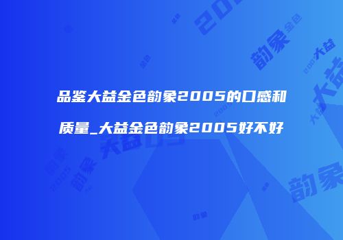 品鉴大益金色韵象2005的口感和质量_大益金色韵象2005好不好