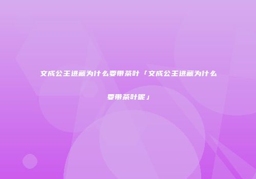 文成公主进藏为什么要带茶叶「文成公主进藏为什么要带茶叶呢」