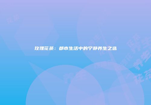 玫瑰花茶：都市生活中的宁静养生之选