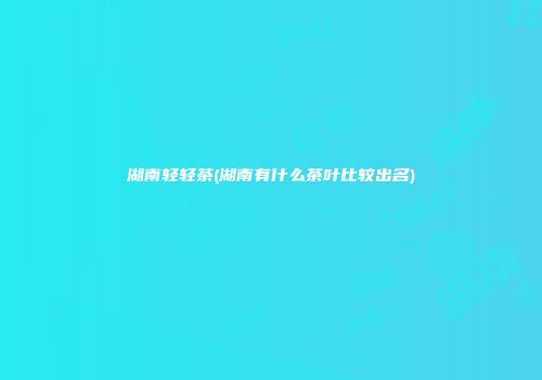 湖南轻轻茶(湖南有什么茶叶比较出名)