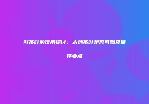 鲜茶叶的饮用探讨：未炒茶叶是否可喝及保存要点