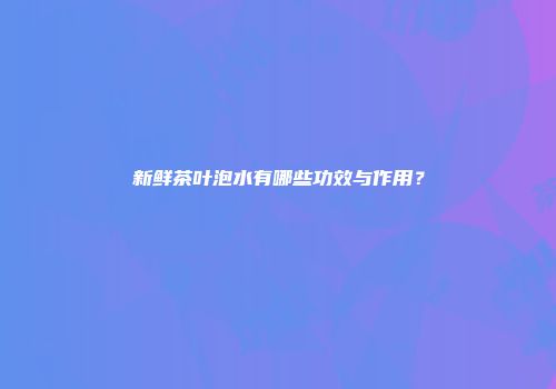 新鲜茶叶泡水有哪些功效与作用？