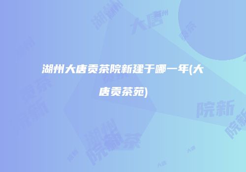 湖州大唐贡茶院新建于哪一年(大唐贡茶苑)